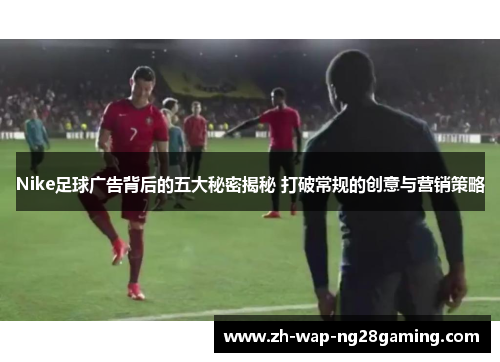 Nike足球广告背后的五大秘密揭秘 打破常规的创意与营销策略
