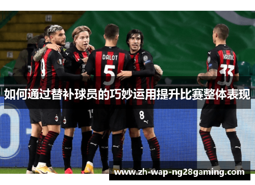 如何通过替补球员的巧妙运用提升比赛整体表现 如何通过替补球员的巧妙运用提升比赛整体表现