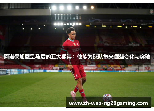 阿诺德加盟皇马后的五大期待：他能为球队带来哪些变化与突破