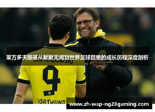 莱万多夫斯基从默默无闻到世界足球巨星的成长历程深度剖析 莱万多夫斯基从默默无闻到世界足球巨星的成长历程深度剖析