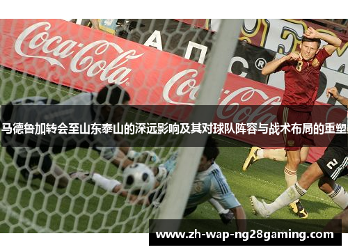 马德鲁加转会至山东泰山的深远影响及其对球队阵容与战术布局的重塑
