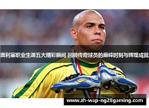 奥利塞职业生涯五大精彩瞬间 回顾传奇球员的巅峰时刻与辉煌成就