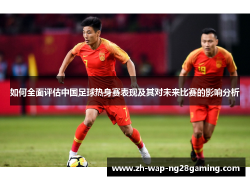 如何全面评估中国足球热身赛表现及其对未来比赛的影响分析