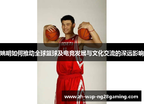 姚明如何推动全球篮球及电竞发展与文化交流的深远影响