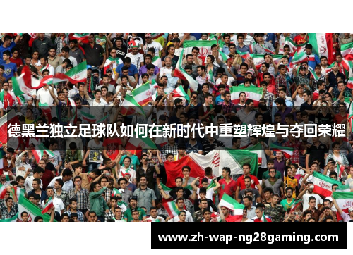 德黑兰独立足球队如何在新时代中重塑辉煌与夺回荣耀 德黑兰独立足球队如何在新时代中重塑辉煌与夺回荣耀