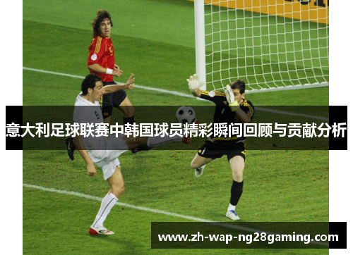 意大利足球联赛中韩国球员精彩瞬间回顾与贡献分析 意大利足球联赛中韩国球员精彩瞬间回顾与贡献分析
