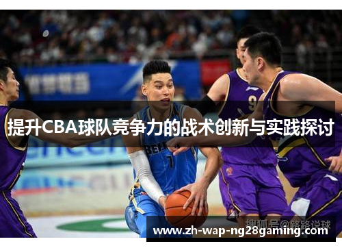 提升CBA球队竞争力的战术创新与实践探讨 提升CBA球队竞争力的战术创新与实践探讨