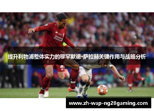 提升利物浦整体实力的穆罕默德·萨拉赫关键作用与战略分析 提升利物浦整体实力的穆罕默德·萨拉赫关键作用与战略分析