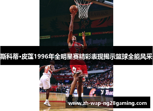 斯科蒂·皮蓬1996年全明星赛精彩表现揭示篮球全能风采 斯科蒂·皮蓬1996年全明星赛精彩表现揭示篮球全能风采