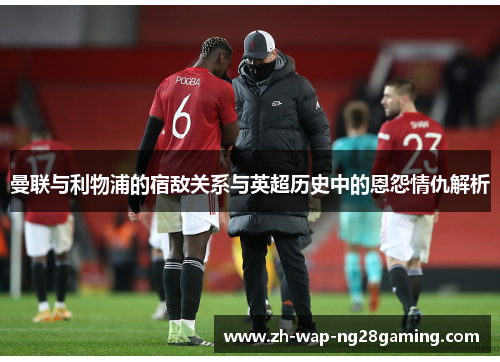 曼联与利物浦的宿敌关系与英超历史中的恩怨情仇解析 曼联与利物浦的宿敌关系与英超历史中的恩怨情仇解析