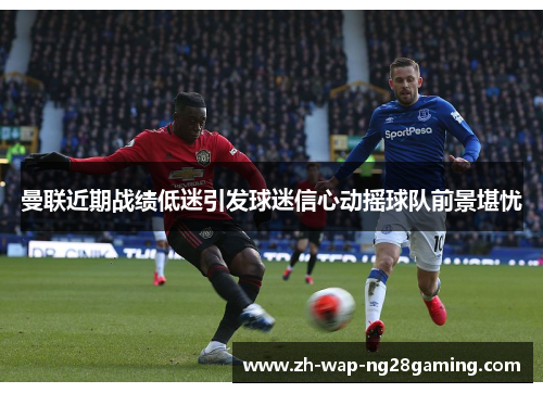 曼联近期战绩低迷引发球迷信心动摇球队前景堪忧 曼联近期战绩低迷引发球迷信心动摇球队前景堪忧