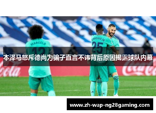 本泽马怒斥德尚为骗子直言不讳背后原因揭露球队内幕 本泽马怒斥德尚为骗子直言不讳背后原因揭露球队内幕