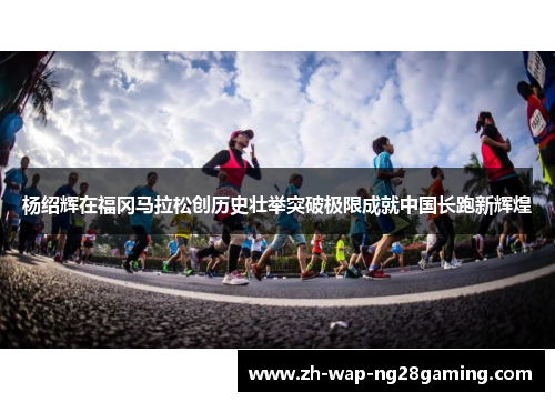 杨绍辉在福冈马拉松创历史壮举突破极限成就中国长跑新辉煌 杨绍辉在福冈马拉松创历史壮举突破极限成就中国长跑新辉煌