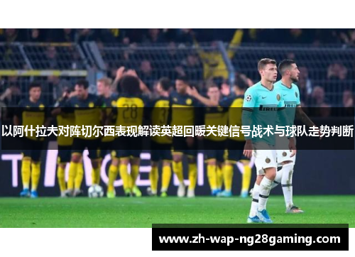 以阿什拉夫对阵切尔西表现解读英超回暖关键信号战术与球队走势判断 以阿什拉夫对阵切尔西表现解读英超回暖关键信号战术与球队走势判断