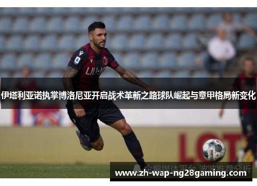 伊塔利亚诺执掌博洛尼亚开启战术革新之路球队崛起与意甲格局新变化 伊塔利亚诺执掌博洛尼亚开启战术革新之路球队崛起与意甲格局新变化