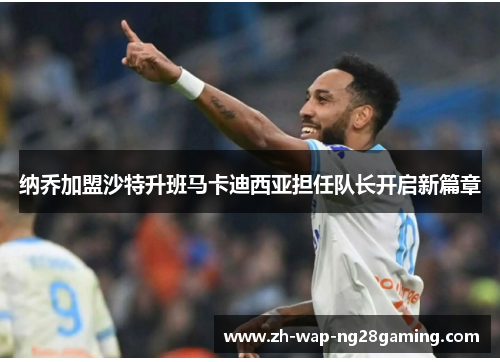 纳乔加盟沙特升班马卡迪西亚担任队长开启新篇章 纳乔加盟沙特升班马卡迪西亚担任队长开启新篇章