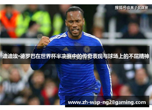 迪迪埃·德罗巴在世界杯半决赛中的传奇表现与球场上的不屈精神
