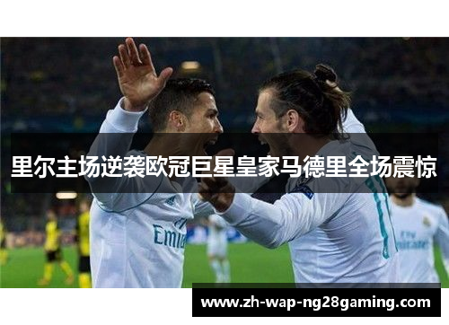 里尔主场逆袭欧冠巨星皇家马德里全场震惊 里尔主场逆袭欧冠巨星皇家马德里全场震惊