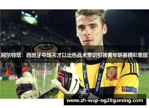 阿尔特塔：西班牙中场天才以出色战术意识引领青年联赛精彩表现