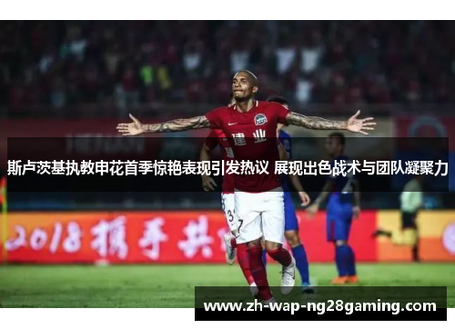 斯卢茨基执教申花首季惊艳表现引发热议 展现出色战术与团队凝聚力 斯卢茨基执教申花首季惊艳表现引发热议 展现出色战术与团队凝聚力