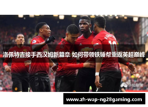 洛佩特吉接手西汉姆新篇章 如何带领铁锤帮重返英超巅峰
