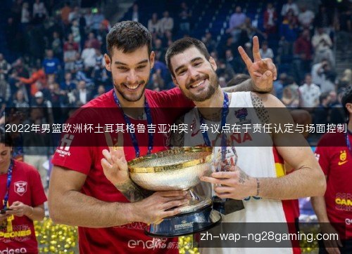 2022年男篮欧洲杯土耳其格鲁吉亚冲突:争议点在于责任认定与场面控制 2022年男篮欧洲杯土耳其格鲁吉亚冲突:争议点在于责任认定与场面控制